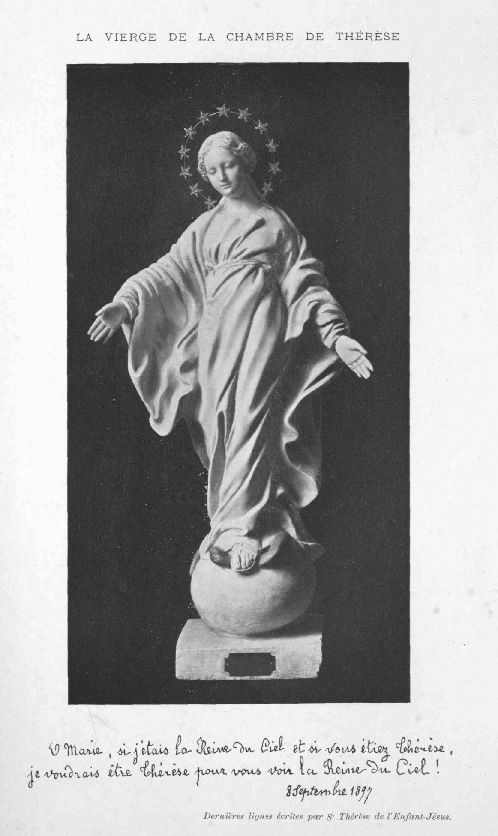 LA VIERGE DE LA CHAMBRE DE TH�R�SE

O Marie, si j'�tais la Reine du Ciel et si vous �tiez Th�r�se, je
voudrais �tre Th�r�se pour vous voir la Reine du Ciel!8 Septembre 1897

Derni�res lignes �crites par St Th�r�se de l'Enfant-J�sus.