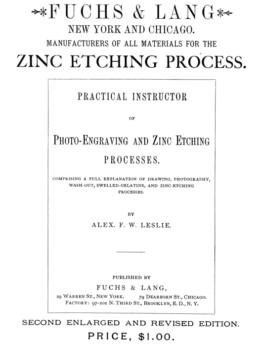 
[Advertisement:

FUCHS & LANG NEW YORK AND CHICAGO.

MANUFACTURERS OF ALL MATERIALS FOR THE ZINC ETCHING PROCESS.

PRACTICAL INSTRUCTOR OF Photo-Engraving and Zinc Etching
PROCESSES.

COMPRISING A FULL EXPLANATION OF DRAWING, PHOTOGRAPHY,
WASH-OUT, SWELLED-GELATINE, AND ZINC-ETCHING PROCESSES.

BY ALEX. F. W. LESLIE.

PUBLISHED BY FUCHS & LANG, 29 Warren St., New York.
79 Dearborn St., Chicago. Factory: 97–101 N. Third St.,
Brooklyn, E. D., N. Y.

SECOND ENLARGED AND REVISED EDITION.

PRICE, $1.00.]
