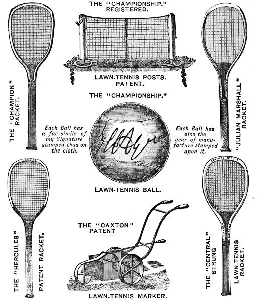 THE “CHAMPIONSHIP.” REGISTERED. LAWN-TENNIS POSTS. PATENT.
THE “CHAMPION” RACKET. “JULIAN MARSHALL” RACKET.
THE “CHAMPIONSHIP.” LAWN TENNIS BALL.
Each Ball has
a fac-simile of
my Signature
stamped thus on
the cloth.
Each Ball has
also the
year of manufacture
stamped
upon it.
THE “CAXTON” PATENT LAWN-TENNIS MARKER.
THE “HERCULES” PATENT RACKET.
THE “CENTRAL” STRUNG LAWN-TENNIS RACKET.